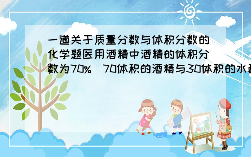 一道关于质量分数与体积分数的化学题医用酒精中酒精的体积分数为70%(70体积的酒精与30体积的水配制而成),则其酒精质量为（酒精的密度=0.8*10^3千克/米^3)可以用方程&算式两种方法解出的高