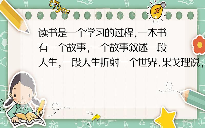 读书是一个学习的过程,一本书有一个故事,一个故事叙述一段人生,一段人生折射一个世界.果戈理说,书是嘹望世界的窗口.惠普尔说,书籍是屹立于时间汪洋中的灯塔.读每一本书都会有一定的