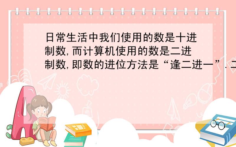 日常生活中我们使用的数是十进制数,而计算机使用的数是二进制数,即数的进位方法是“逢二进一”.二进制数只使用数字0、1,如二进制数1101（2）=1×2的3次方+1×2的平方+0×2+1=13（10）（十进制