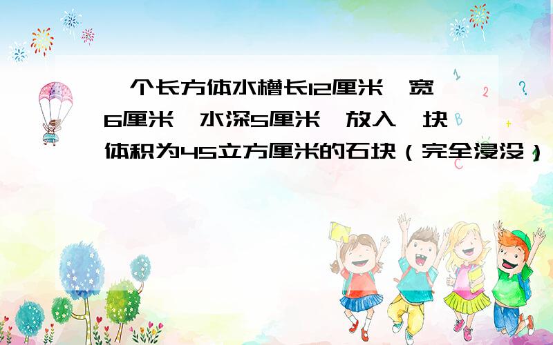 一个长方体水槽长12厘米,宽6厘米,水深5厘米,放入一块体积为45立方厘米的石块（完全浸没）,水面会上升多少厘米?