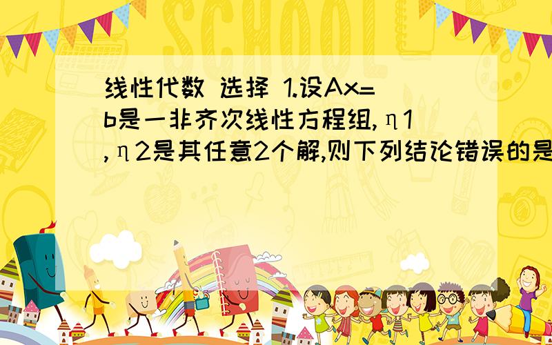 线性代数 选择 1.设Ax=b是一非齐次线性方程组,η1,η2是其任意2个解,则下列结论错误的是（ ）A.η1+η2是Ax=0的一个解\x05\x05\x05B.η1+ η2是Ax=b的一个解C.η1-η2是Ax=0的一个解\x05\x05\x05D.2η1-η2是Ax=b的