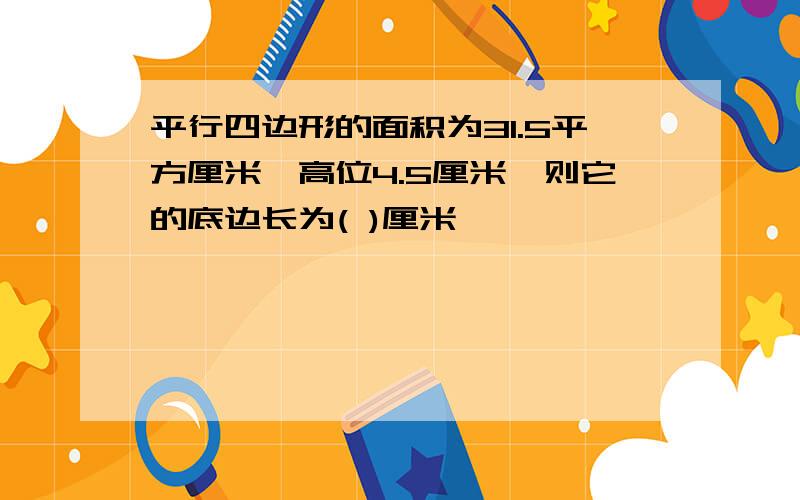 平行四边形的面积为31.5平方厘米,高位4.5厘米,则它的底边长为( )厘米