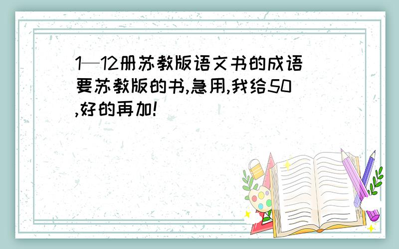 1—12册苏教版语文书的成语要苏教版的书,急用,我给50,好的再加!