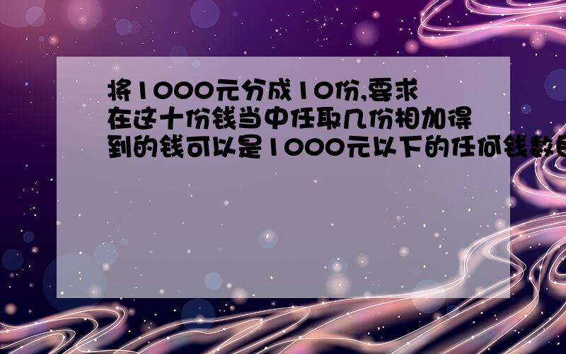 将1000元分成10份,要求在这十份钱当中任取几份相加得到的钱可以是1000元以下的任何钱数目