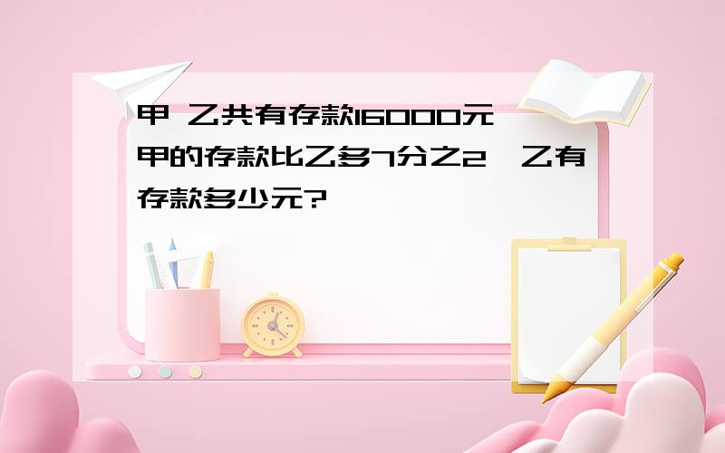 甲 乙共有存款16000元,甲的存款比乙多7分之2,乙有存款多少元?