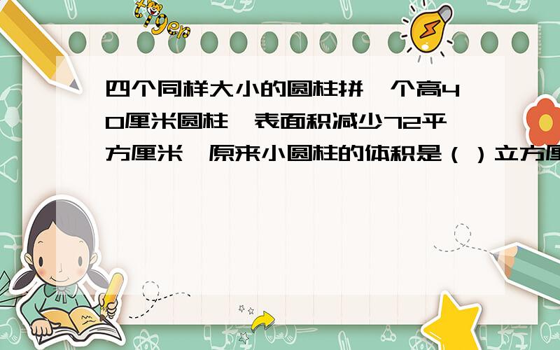 四个同样大小的圆柱拼一个高40厘米圆柱,表面积减少72平方厘米,原来小圆柱的体积是（）立方厘米?