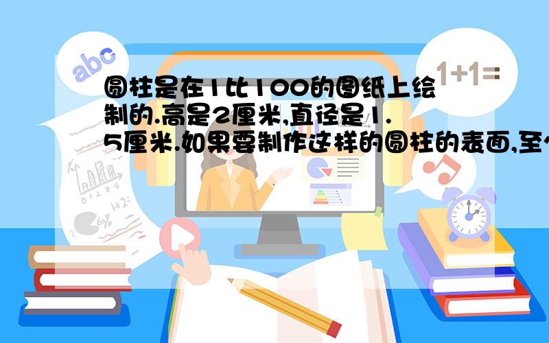 圆柱是在1比100的图纸上绘制的.高是2厘米,直径是1.5厘米.如果要制作这样的圆柱的表面,至少需要多少平方米铁皮?（接口处不算）这个圆柱的容积是多少升?