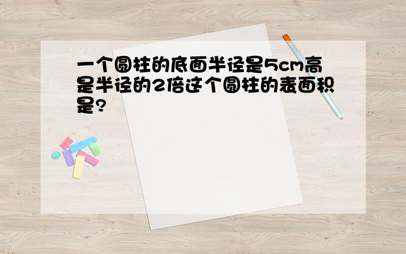 一个圆柱的底面半径是5cm高是半径的2倍这个圆柱的表面积是?