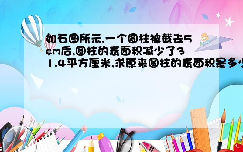 如石图所示,一个圆柱被截去5cm后,圆柱的表面积减少了31.4平方厘米,求原来圆柱的表面积是多少平方厘米?