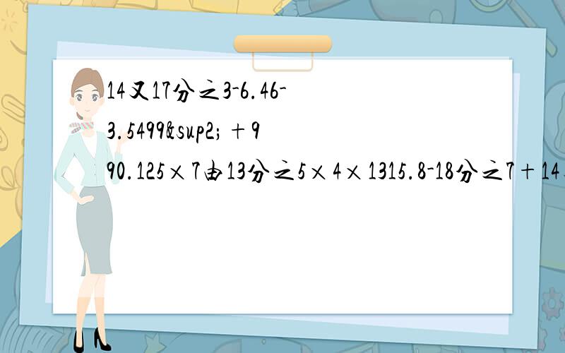 14又17分之3-6.46-3.5499²+990.125×7由13分之5×4×1315.8-18分之7+14又5分之1-18分之1方程4分之3X+2分之1X=2又4分之13又3分之1X-1.75×10=54.2（1-20%）X=1.5=241.6：（X-0.45）=5又3分之1