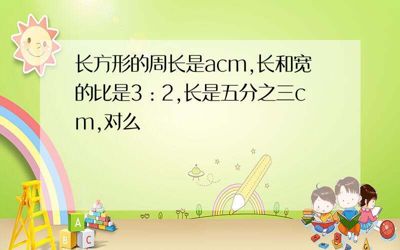 长方形的周长是acm,长和宽的比是3：2,长是五分之三cm,对么