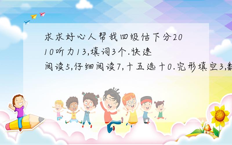 求求好心人帮我四级估下分2010听力13,填词3个.快速阅读5,仔细阅读7,十五选十0.完形填空3,翻译1.我着急死了.