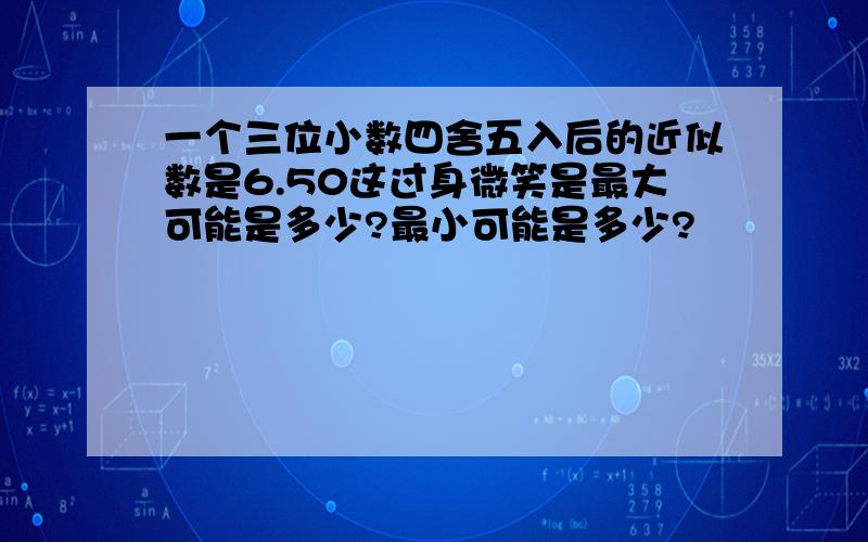 一个三位小数四舍五入后的近似数是6.50这过身微笑是最大可能是多少?最小可能是多少?