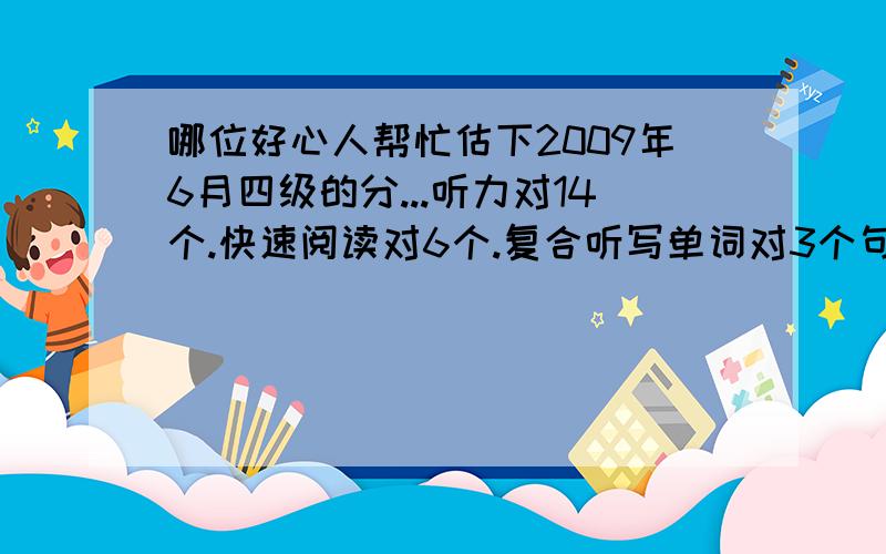 哪位好心人帮忙估下2009年6月四级的分...听力对14个.快速阅读对6个.复合听写单词对3个句子对1个.阅读对5个.选词填空对5个.完型对9个.作文感觉还可以.大家能不能帮我估估分啊,过不过没关系.