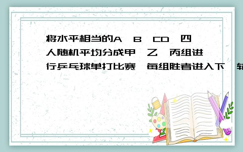 将水平相当的A,B,CD,四人随机平均分成甲,乙,丙组进行乒乓球单打比赛,每组胜者进入下一轮决赛.问,（1）A,B被分同一组的概率是多少?（2）A,B下一轮决赛中的相遇的概率是多少?