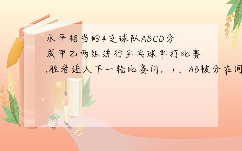 水平相当的4支球队ABCD分成甲乙两组进行乒乓球单打比赛,胜者进入下一轮比赛问：1、AB被分在同一组的概率为多少?    2、在下一轮比赛中AB再次相遇的概率为多少?