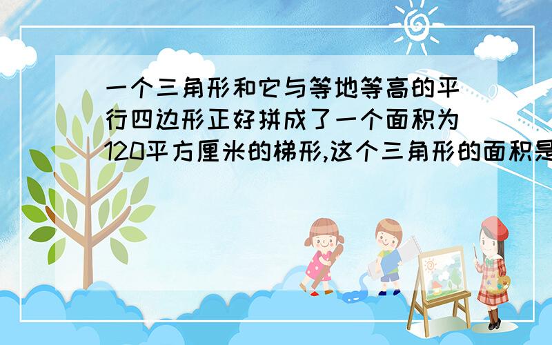 一个三角形和它与等地等高的平行四边形正好拼成了一个面积为120平方厘米的梯形,这个三角形的面积是（）平方厘米,平行四边形的面积是（）平方厘米   求算式