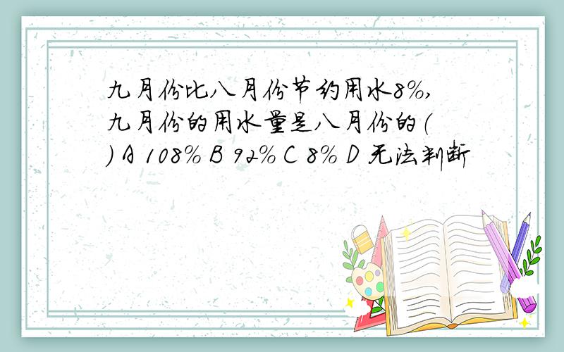 九月份比八月份节约用水8％,九月份的用水量是八月份的（ ） A 108％ B 92％ C 8％ D 无法判断