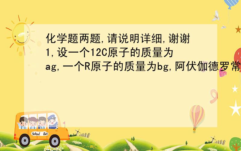 化学题两题,请说明详细,谢谢1,设一个12C原子的质量为ag,一个R原子的质量为bg,阿伏伽德罗常数为NA,则R的相对原子质量可以表示为:12b/a和bNA,分别解释一下2.称取ag金属钠投入Cuso4溶液中,不再反