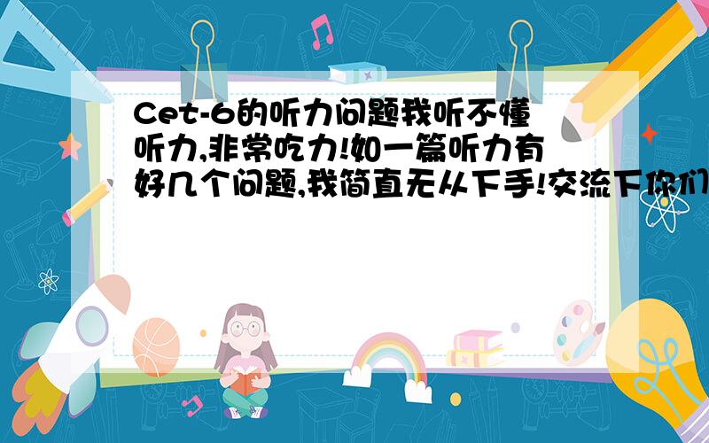 Cet-6的听力问题我听不懂听力,非常吃力!如一篇听力有好几个问题,我简直无从下手!交流下你们是怎么练听力的?有日程安排最好哈!