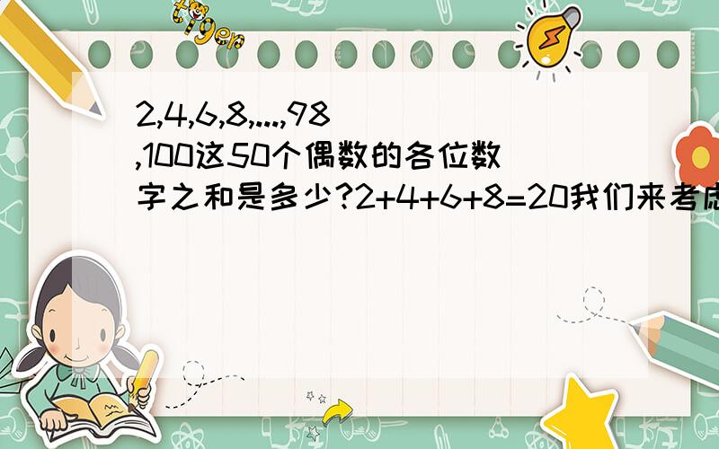 2,4,6,8,...,98,100这50个偶数的各位数字之和是多少?2+4+6+8=20我们来考虑十至二十之间的数10、12、14、16、18 撇开首位的1不管 他们的数字之和也是2+4+6+8=20所以根据这个规律得出答案是20+(5+20)+(10+20