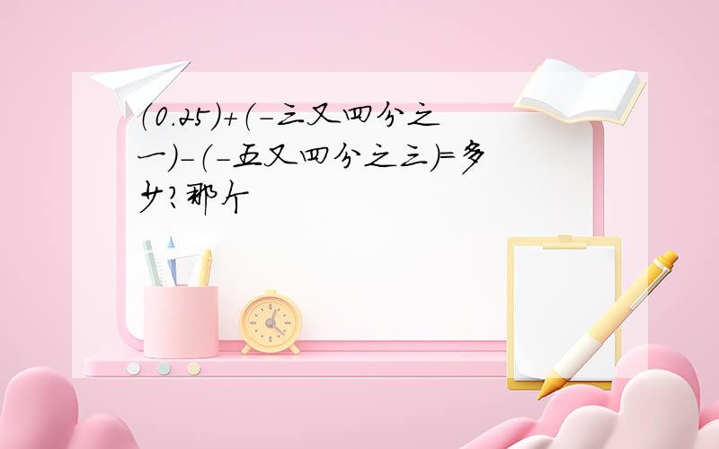 （0.25）+（-三又四分之一）-（-五又四分之三）=多少?那个