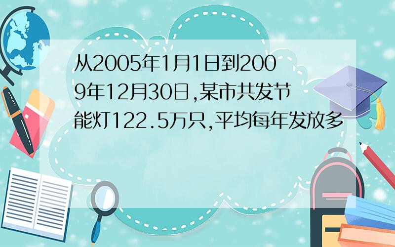 从2005年1月1日到2009年12月30日,某市共发节能灯122.5万只,平均每年发放多