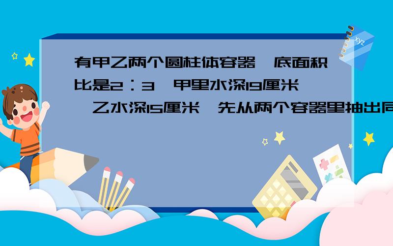 有甲乙两个圆柱体容器,底面积比是2：3,甲里水深19厘米,乙水深15厘米,先从两个容器里抽出同样多的水,直到水深相同,这时甲的水面下降多少厘米?