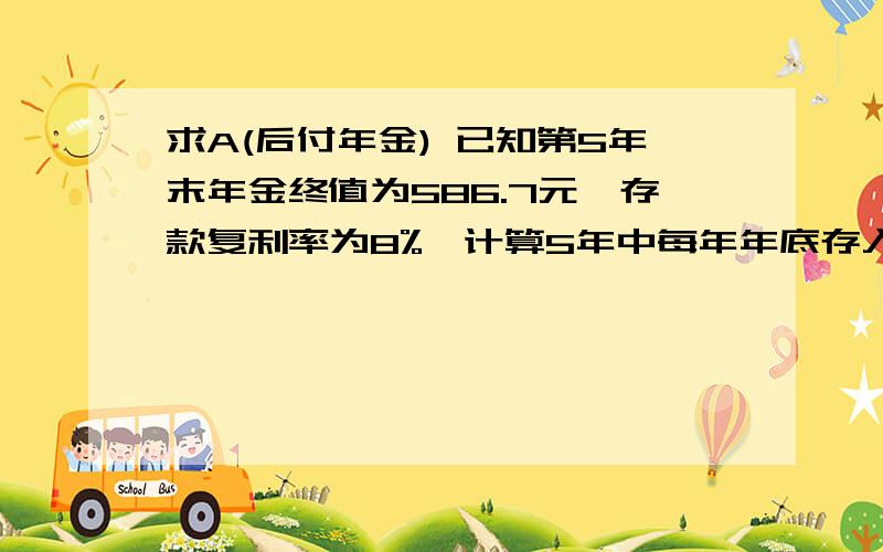 求A(后付年金) 已知第5年末年金终值为586.7元,存款复利率为8%,计算5年中每年年底存入银行的金额