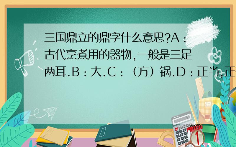 三国鼎立的鼎字什么意思?A：古代烹煮用的器物,一般是三足两耳.B：大.C：（方）锅.D：正当,正在.