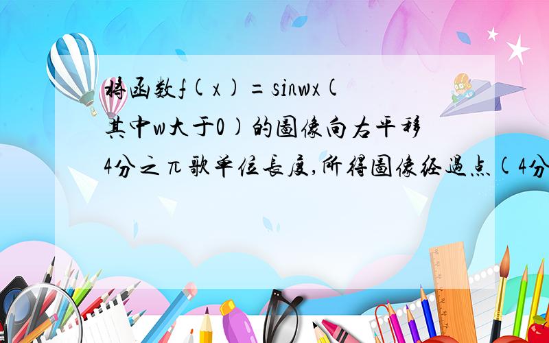 将函数f(x)=sinwx(其中w大于0)的图像向右平移4分之π歌单位长度,所得图像经过点(4分之3π,0),则w的最小值是什么?不必画图,希望是纯手工打的,