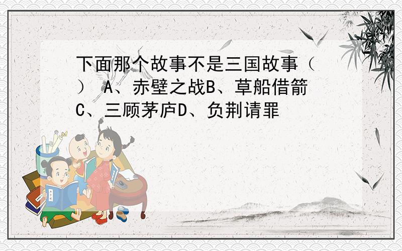 下面那个故事不是三国故事（ ） A、赤壁之战B、草船借箭C、三顾茅庐D、负荆请罪