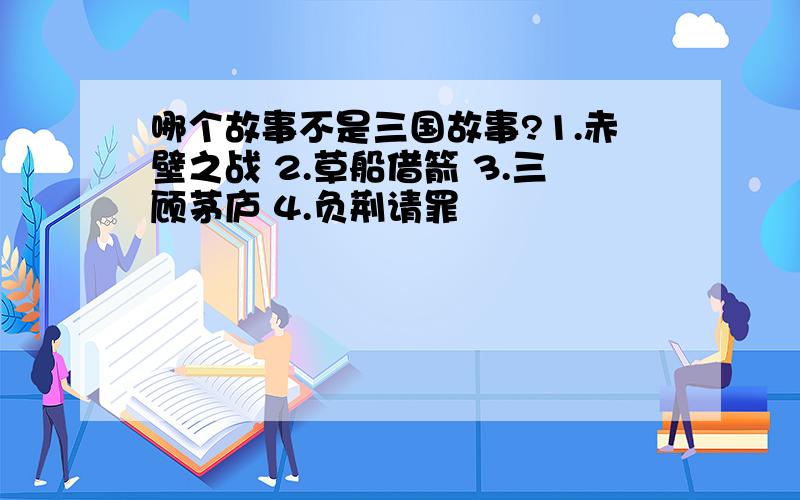 哪个故事不是三国故事?1.赤壁之战 2.草船借箭 3.三顾茅庐 4.负荆请罪