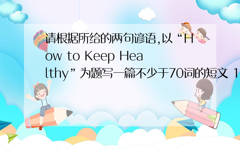 请根据所给的两句谚语,以“How to Keep Healthy”为题写一篇不少于70词的短文 1.NO sports ,nolife.生命在于运动.2.An apple a day keeps the doctor away.一天一个苹果,医生远离我.初二水平不要太难懂了.还要