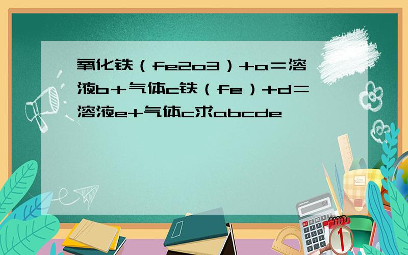 氧化铁（fe2o3）+a＝溶液b＋气体c铁（fe）+d＝溶液e+气体c求abcde