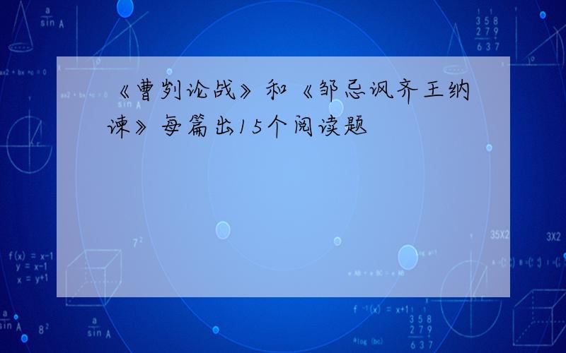 《曹刿论战》和《邹忌讽齐王纳谏》每篇出15个阅读题