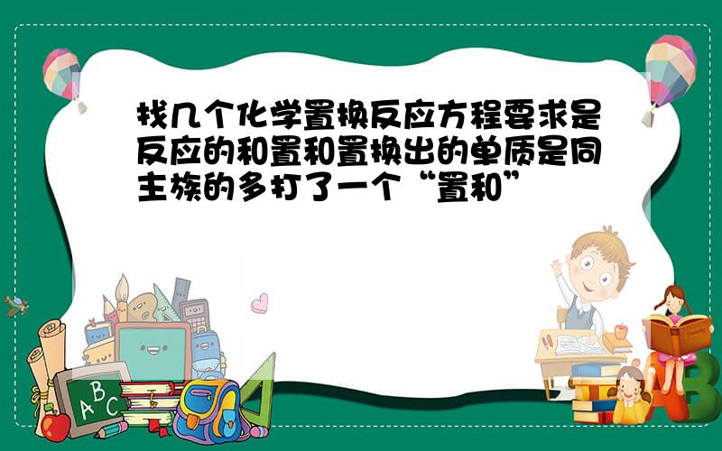 找几个化学置换反应方程要求是反应的和置和置换出的单质是同主族的多打了一个“置和”