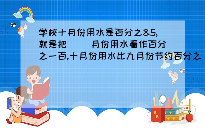 学校十月份用水是百分之85,就是把（ ）月份用水看作百分之一百,十月份用水比九月份节约百分之（ ）