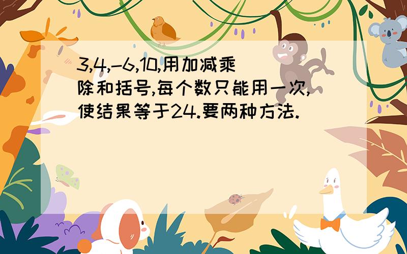 3,4,-6,10,用加减乘除和括号,每个数只能用一次,使结果等于24.要两种方法.