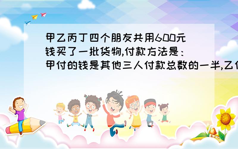 甲乙丙丁四个朋友共用600元钱买了一批货物,付款方法是：甲付的钱是其他三人付款总数的一半,乙付的钱是其他三人付款总数的三分之一,丙付的钱是其他三人付款总数的四分之一.丁应付多少