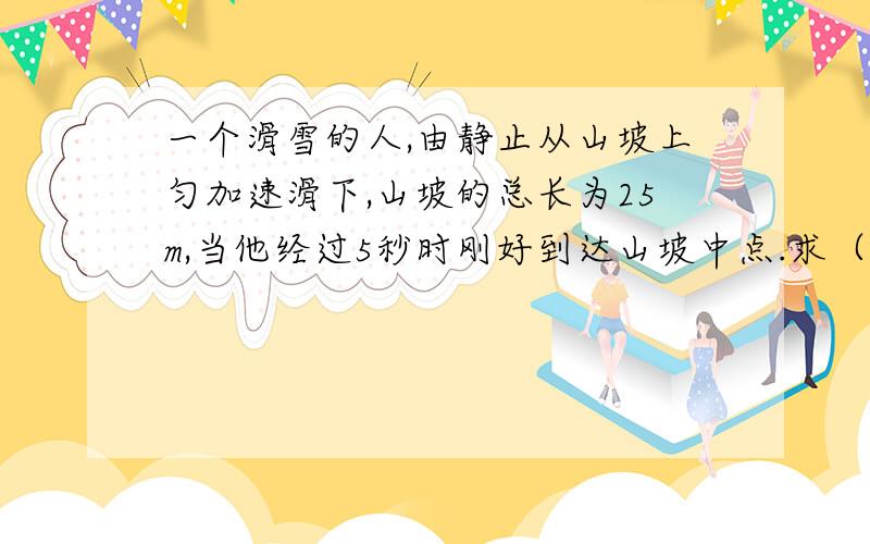 一个滑雪的人,由静止从山坡上匀加速滑下,山坡的总长为25m,当他经过5秒时刚好到达山坡中点.求（1）他在山坡上的加速度大小（2）他到达坡底的速度的大小（3）他从山坡上滑下的总时间.