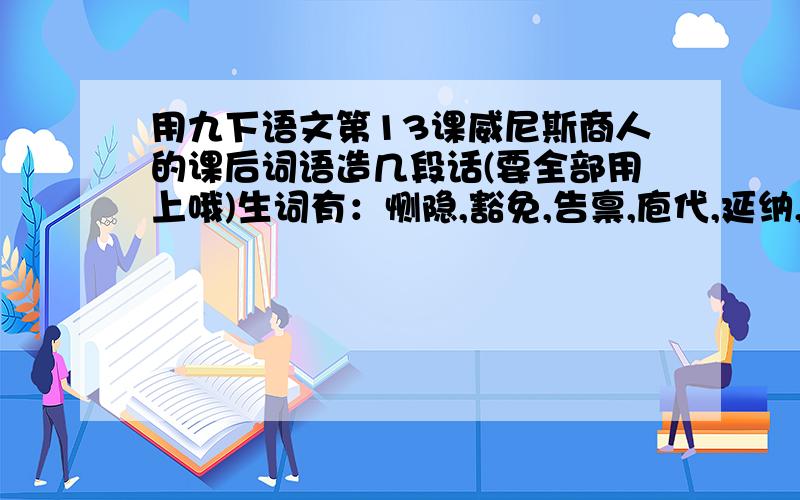 用九下语文第13课威尼斯商人的课后词语造几段话(要全部用上哦)生词有：恻隐,豁免,告禀,庖代,延纳,...用九下语文第13课威尼斯商人的课后词语造几段话(要全部用上哦)生词有：恻隐,豁免,告