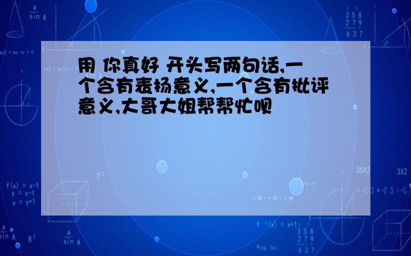 用 你真好 开头写两句话,一个含有表扬意义,一个含有批评意义,大哥大姐帮帮忙呗