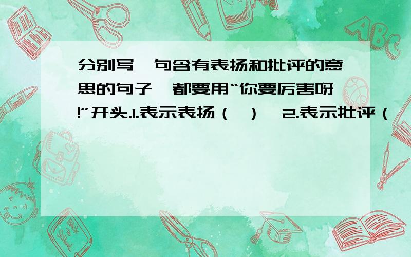 分别写一句含有表扬和批评的意思的句子,都要用“你要厉害呀!”开头.1.表示表扬（ ）,2.表示批评（ ）啊啊这个真的好难···各位好心网友们···亲们···快解答啊!我真心谢谢你们···急