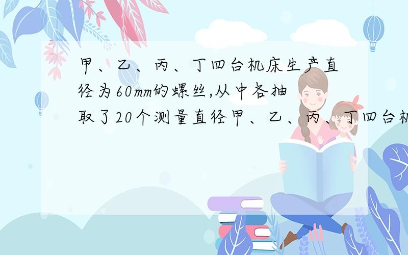 甲、乙、丙、丁四台机床生产直径为60mm的螺丝,从中各抽取了20个测量直径甲、乙、丙、丁四台机床生产直径为60mm的螺丝,从中各抽取了20个测量其直径,这四组数据的平均数都是60mm,它们的方