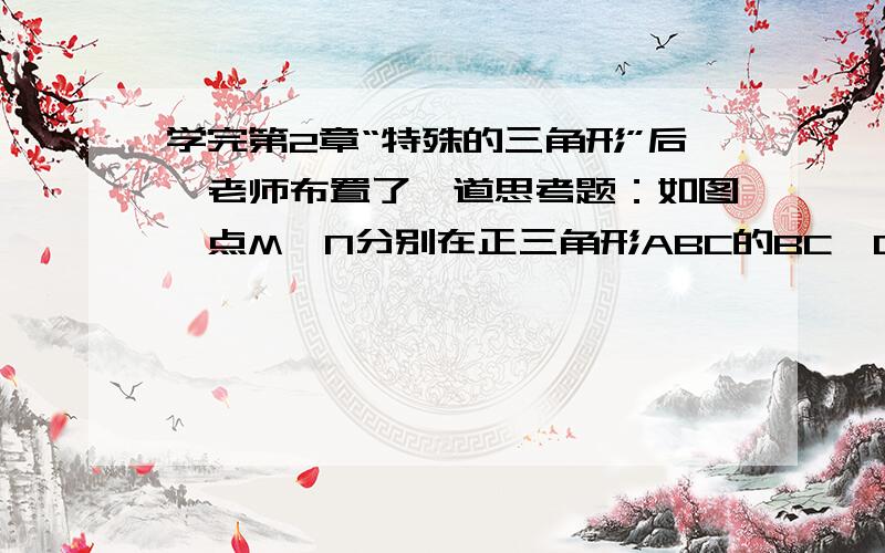 学完第2章“特殊的三角形”后,老师布置了一道思考题：如图,点M、N分别在正三角形ABC的BC,CA边上,学完第2章“特殊的三角形”后,老师布置了一道思考题：如图,点M、N分别在正三角形ABC的BC,CA