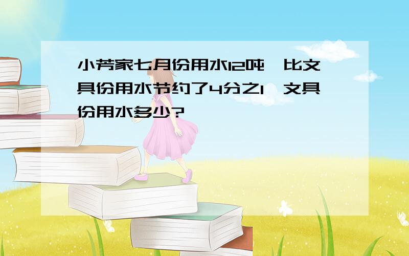 小芳家七月份用水12吨,比文具份用水节约了4分之1,文具份用水多少?