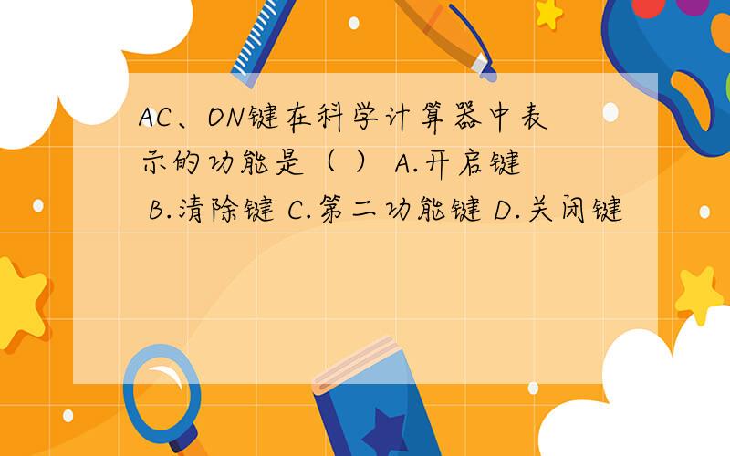 AC、ON键在科学计算器中表示的功能是（ ） A.开启键 B.清除键 C.第二功能键 D.关闭键