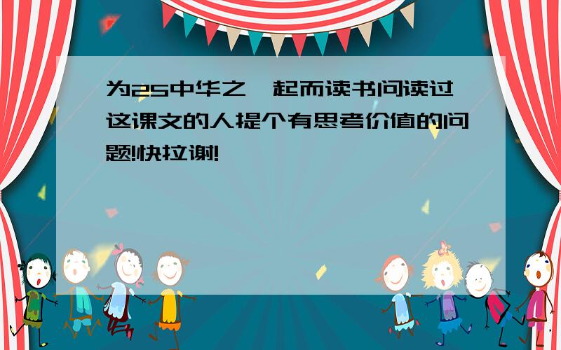 为25中华之崛起而读书问读过这课文的人提个有思考价值的问题!快拉谢!