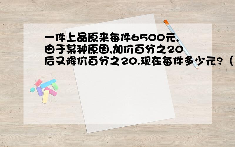 一件上品原来每件6500元,由于某种原因,加价百分之20后又降价百分之20.现在每件多少元?（方程方程